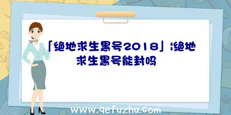 「绝地求生黑号2018」|绝地求生黑号能封吗